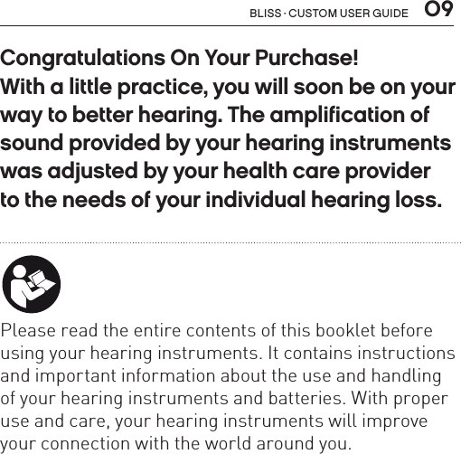  09Bliss · Custom user guideCongratulations On Your Purchase!  With a little practice, you will soon be on your way to better hearing. The amplification of sound provided by your hearing instruments was adjusted by your health care provider  to the needs of your individual hearing loss.   Please read the entire contents of this booklet before using your hearing instruments. It contains instructions and important information about the use and handling of your hearing instruments and batteries. With proper use and care, your hearing instruments will improve your connection with the world around you.
