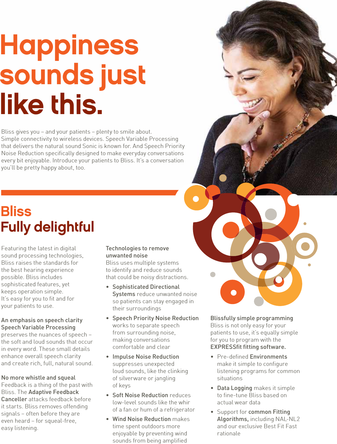 2 Sonic · Bliss Sound to make you smileHappiness  sounds just  like this.Bliss gives you – and your patients – plenty to smile about.  Simple connectivity to wireless devices. Speech Variable Processing  that delivers the natural sound Sonic is known for. And Speech Priority  Noise Reduction specifically designed to make everyday conversations every bit enjoyable. Introduce your patients to Bliss. It’s a conversation you’ll be pretty happy about, too.Bliss  Fully delightfulFeaturing the latest in digital  sound processing technologies, Bliss raises the standards for  the best hearing experience  possible. Bliss includes  sophisticated features, yet  keeps operation simple.  It’s easy for you to fit and for  your patients to use.An emphasis on speech claritySpeech Variable Processingpreserves the nuances of speech –the soft and loud sounds that occurin every word. These small detailsenhance overall speech clarity  and create rich, full, natural sound.No more whistle and squealFeedback is a thing of the past withBliss. The Adaptive FeedbackCanceller attacks feedback beforeit starts. Bliss removes offendingsignals – often before they are  even heard – for squeal-free,  easy listening.Technologies to removeunwanted noiseBliss uses multiple systems  to identify and reduce sounds  that could be noisy distractions. • Sophisticated Directional Systems reduce unwanted noise so patients can stay engaged in their surroundings • Speech Priority Noise Reduction works to separate speech  from surrounding noise,  making conversations  comfortable and clear • Impulse Noise Reduction suppresses unexpected  loud sounds, like the clinking  of silverware or jangling  of keys • Soft Noise Reduction reduces low-level sounds like the whir  of a fan or hum of a refrigerator • Wind Noise Reduction makes time spent outdoors more enjoyable by preventing wind sounds from being amplifiedBlissfully simple programming Bliss is not only easy for your patients to use, it’s equally simple for you to program with the  EXPRESSfit fitting software. • Pre-defined Environments  make it simple to configure listening programs for common situations • Data Logging makes it simple  to fine-tune Bliss based on actual wear data • Support for common Fitting Algorithms, including NAL-NL2 and our exclusive Best Fit Fast rationale