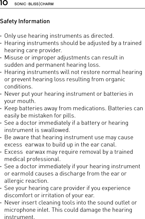 10 SONIC · BLISS  CHARMSafety Information ·Only use hearing instruments as directed. ·Hearing instruments should be adjusted by a trained hearing care provider. ·Misuse or improper adjustments can result in sudden and permanent hearing loss. ·Hearing instruments will not restore normal hearing or prevent hearing loss resulting from organic conditions. ·Never put your hearing instrument or batteries in your mouth. ·Keep batteries away from medications. Batteries can easily be mistaken for pills. ·See a doctor immediately if a battery or hearing instrument is swallowed. ·Be aware that hearing instrument use may cause excess  earwax to build up in the ear canal. ·Excess  earwax may require removal by a trained medical professional. ·See a doctor immediately if your hearing instrument or earmold causes a discharge from the ear or allergic reaction. ·See your hearing care provider if you experience discomfort or irritation of your ear. ·Never insert cleaning tools into the sound outlet or microphone inlet. This could damage the hearing instrument.