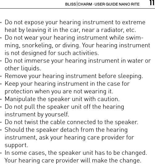 11BLISS  CHARM · USER GUIDE NANO RITE ·Do not expose your hearing instrument to extreme heat by leaving it in the car, near a radiator, etc. ·Do not wear your hearing instrument while swim-ming, snorkeling, or diving. Your hearing instrument is not designed for such activities. ·Do not immerse your hearing instrument in water or other liquids. ·Remove your hearing instrument before sleeping. ·Keep your hearing instrument in the case for  protection when you are not wearing it. ·Manipulate the speaker unit with caution. ·Do not pull the speaker unit off the hearing  instrument by yourself. ·Do not twist the cable connected to the speaker. ·Should the speaker detach from the hearing  instrument, ask your hearing care provider for support. ·In some cases, the speaker unit has to be changed.Your hearing care provider will make the change.