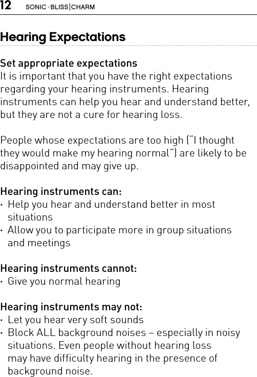 12 SONIC · BLISS  CHARMHearing ExpectationsSet appropriate expectationsIt is important that you have the right expectations regarding your hearing instruments. Hearing  instruments can help you hear and understand better, but they are not a cure for hearing loss.People whose expectations are too high (“I thought  they would make my hearing normal”) are likely to be disappointed and may give up.Hearing instruments can: ·Help you hear and understand better in most  situations ·Allow you to participate more in group situations  and meetingsHearing instruments cannot: ·Give you normal hearingHearing instruments may not: ·Let you hear very soft sounds ·Block ALL background noises – especially in noisy situations. Even people without hearing loss  may have difficulty hearing in the presence of  background noise.