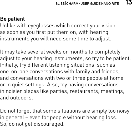 13BLISS  CHARM · USER GUIDE NANO RITEBe patientUnlike with eyeglasses which correct your vision  as soon as you first put them on, with hearing  instruments you will need some time to adjust. It may take several weeks or months to completely adjust to your hearing instruments, so try to be patient. Initially, try different listening situations, such as one-on-one conversations with family and friends,  and conversations with two or three people at home  or in quiet settings. Also, try having conversations  in noisier places like parties, restaurants, meetings, and outdoors. Do not forget that some situations are simply too noisy in general – even for people without hearing loss.So, do not get discouraged.