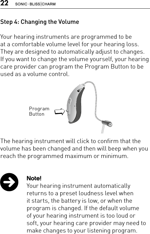 22 SONIC · BLISS  CHARMStep 4: Changing the Volume Your hearing instruments are programmed to beat a comfortable volume level for your hearing loss.They are designed to automatically adjust to changes. If you want to change the volume yourself, your hearing care provider can program the Program Button to be used as a volume control.The hearing instrument will click to confirm that the volume has been changed and then will beep when you reach the programmed maximum or minimum.CN_ILLU_NR_InstrumentwithSpeaker_BW_HIProgram ButtonBernafon Veras IFU micro BTEVR_ILU_MultiControlMicroBTE_BW_HINote!Your hearing instrument automatically returns to a preset loudness level when it starts, the battery is low, or when the program is changed. If the default volume of your hearing instrument is too loud or soft, your hearing care provider may need to make changes to your listening program. 