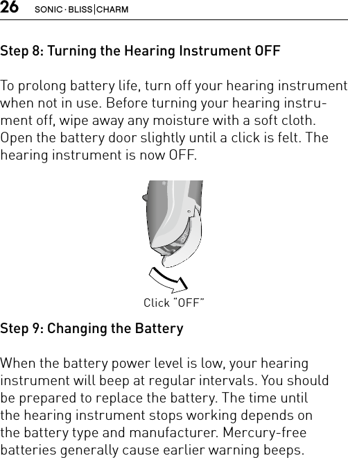 26 SONIC · BLISS  CHARMStep 8: Turning the Hearing Instrument OFFTo prolong battery life, turn off your hearing instrument when not in use. Before turning your hearing instru-ment off, wipe away any moisture with a soft cloth. Open the battery door slightly until a click is felt. The hearing instrument is now OFF.Step 9: Changing the BatteryWhen the battery power level is low, your hearinginstrument will beep at regular intervals. You shouldbe prepared to replace the battery. The time untilthe hearing instrument stops working depends onthe battery type and manufacturer. Mercury-freebatteries generally cause earlier warning beeps.Click “OFF”Bernafon nano BTE IFUVR_ILU_OnOffFunctionNanoBTE_BW_HI