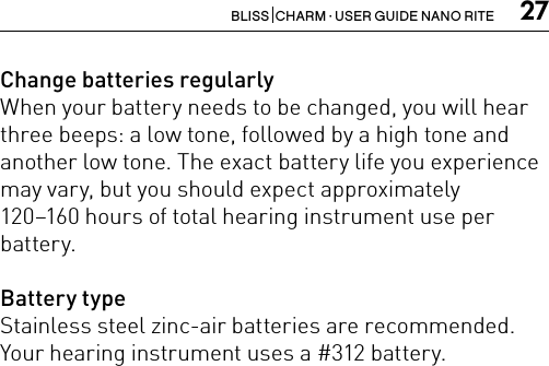 27BLISS  CHARM · USER GUIDE NANO RITEChange batteries regularlyWhen your battery needs to be changed, you will hearthree beeps: a low tone, followed by a high tone andanother low tone. The exact battery life you experiencemay vary, but you should expect approximately120–160 hours of total hearing instrument use per battery.Battery typeStainless steel zinc-air batteries are recommended.Your hearing instrument uses a #312 battery.