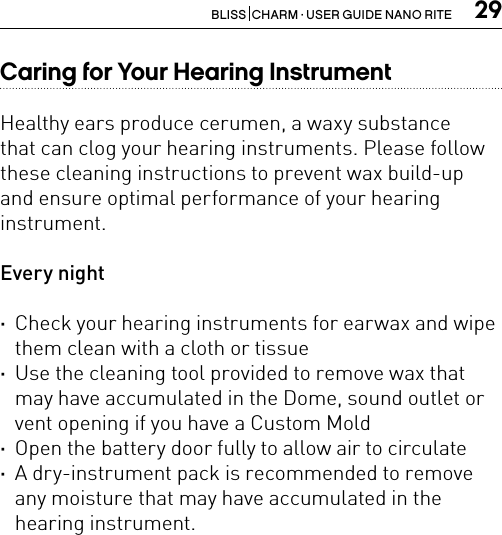 29BLISS  CHARM · USER GUIDE NANO RITECaring for Your Hearing InstrumentHealthy ears produce cerumen, a waxy substancethat can clog your hearing instruments. Please followthese cleaning instructions to prevent wax build-upand ensure optimal performance of your hearing instrument.Every night ·Check your hearing instruments for earwax and wipe them clean with a cloth or tissue ·Use the cleaning tool provided to remove wax that may have accumulated in the Dome, sound outlet or vent opening if you have a Custom Mold ·Open the battery door fully to allow air to circulate ·A dry-instrument pack is recommended to remove any moisture that may have accumulated in the hearing instrument.