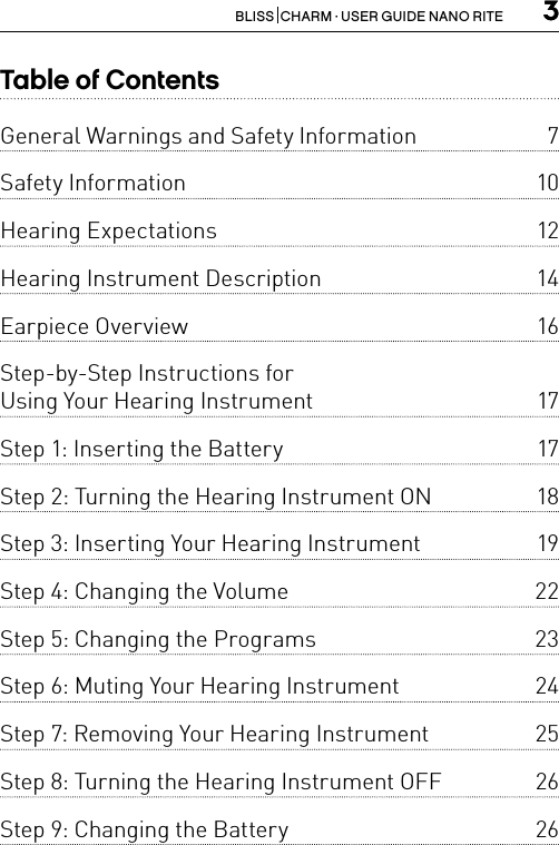 3BLISS  CHARM · USER GUIDE NANO RITE  3Table of ContentsGeneral Warnings and Safety Information  7Safety Information   10Hearing Expectations   12Hearing Instrument Description  14Earpiece Overview   16Step-by-Step Instructions for  Using Your Hearing Instrument  17Step 1: Inserting the Battery  17Step 2: Turning the Hearing Instrument ON  18Step 3: Inserting Your Hearing Instrument  19Step 4: Changing the Volume   22Step 5: Changing the Programs  23Step 6: Muting Your Hearing Instrument  24Step 7: Removing Your Hearing Instrument  25Step 8: Turning the Hearing Instrument OFF  26Step 9: Changing the Battery  26