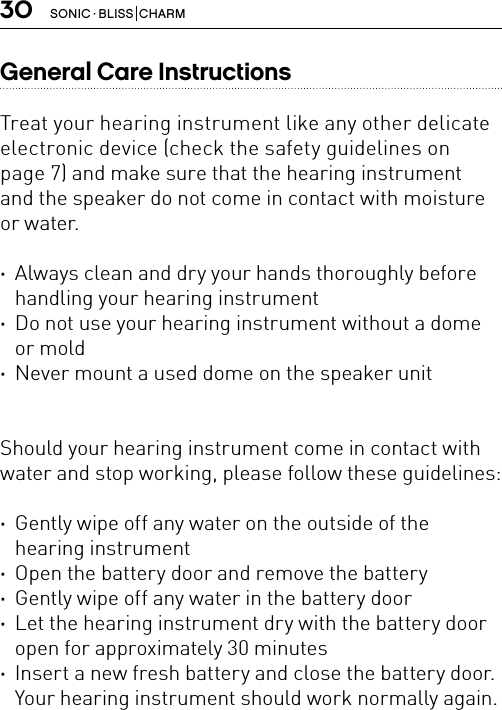 30 SONIC · BLISS  CHARMGeneral Care Instructions Treat your hearing instrument like any other delicate electronic device (check the safety guidelines on  page 7) and make sure that the hearing instrument and the speaker do not come in contact with moisture or water. ·Always clean and dry your hands thoroughly before handling your hearing instrument ·Do not use your hearing instrument without a dome or mold ·Never mount a used dome on the speaker unit Should your hearing instrument come in contact with water and stop working, please follow these guidelines: ·Gently wipe off any water on the outside of the hearing instrument ·Open the battery door and remove the battery ·Gently wipe off any water in the battery door ·Let the hearing instrument dry with the battery door open for approximately 30 minutes ·Insert a new fresh battery and close the battery door. Your hearing instrument should work normally again.