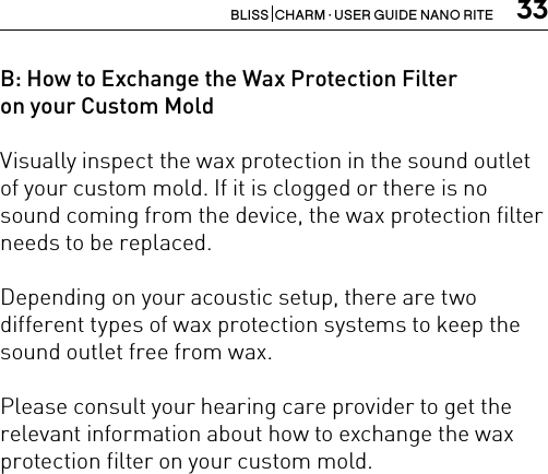 33BLISS  CHARM · USER GUIDE NANO RITEB: How to Exchange the Wax Protection Filter  on your Custom MoldVisually inspect the wax protection in the sound outlet of your custom mold. If it is clogged or there is no sound coming from the device, the wax protection filter needs to be replaced.Depending on your acoustic setup, there are two different types of wax protection systems to keep the sound outlet free from wax. Please consult your hearing care provider to get the relevant information about how to exchange the wax protection filter on your custom mold. 