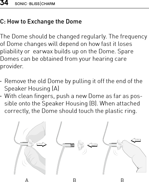 34 SONIC · BLISS  CHARMC: How to Exchange the DomeThe Dome should be changed regularly. The frequency of Dome changes will depend on how fast it loses  pliability or  earwax builds up on the Dome. Spare Domes can be obtained from your hearing care provider. ·Remove the old Dome by pulling it off the end of the Speaker Housing (A) ·With clean fingers, push a new Dome as far as pos-sible onto the Speaker Housing (B). When attached correctly, the Dome should touch the plastic ring.A B B