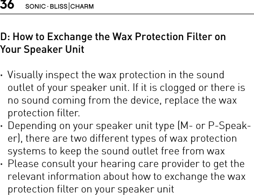 36 SONIC · BLISS  CHARMD: How to Exchange the Wax Protection Filter on Your Speaker Unit ·Visually inspect the wax protection in the sound outlet of your speaker unit. If it is clogged or there is no sound coming from the device, replace the wax protection filter. ·Depending on your speaker unit type (M- or P-Speak-er), there are two different types of wax protection systems to keep the sound outlet free from wax ·Please consult your hearing care provider to get the relevant information about how to exchange the wax protection filter on your speaker unit