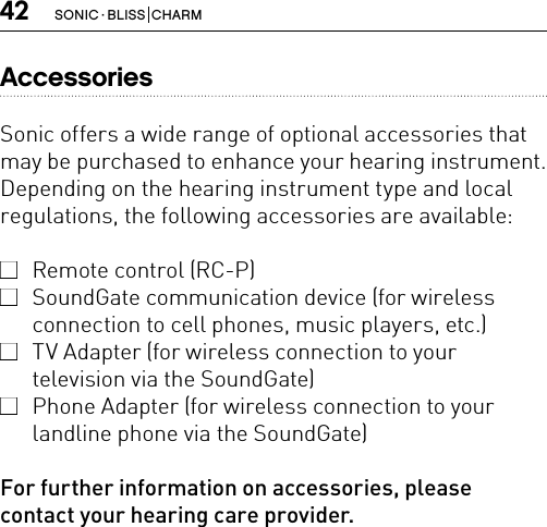 42 SONIC · BLISS  CHARMAccessoriesSonic offers a wide range of optional accessories that may be purchased to enhance your hearing instrument. Depending on the hearing instrument type and local regulations, the following accessories are available:  Remote control (RC-P)  SoundGate communication device (for wireless connection to cell phones, music players, etc.)  TV Adapter (for wireless connection to your  television via the SoundGate)  Phone Adapter (for wireless connection to your landline phone via the SoundGate)For further information on accessories, please contact your hearing care provider.