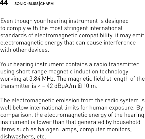 44 SONIC · BLISS  CHARMEven though your hearing instrument is designed  to comply with the most stringent international standards of electromagnetic compatibility, it may emit electromagnetic energy that can cause interference with other devices.Your hearing instrument contains a radio transmitter using short range magnetic induction technology working at 3.84 MHz. The magnetic field strength of the transmitter is &lt; – 42 dBμA/m @ 10 m.The electromagnetic emission from the radio system is well below international limits for human exposure. By comparison, the electromagnetic energy of the hearing instrument is lower than that generated by household items such as halogen lamps, computer monitors, dishwashers, etc.