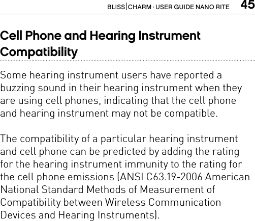 45BLISS  CHARM · USER GUIDE NANO RITECell Phone and Hearing Instrument  CompatibilitySome hearing instrument users have reported a buzzing sound in their hearing instrument when they are using cell phones, indicating that the cell phone and hearing instrument may not be compatible.The compatibility of a particular hearing instrument and cell phone can be predicted by adding the rating  for the hearing instrument immunity to the rating for the cell phone emissions (ANSI C63.19-2006 American National Standard Methods of Measurement of  Compatibility between Wireless Communication Devices and Hearing Instruments).