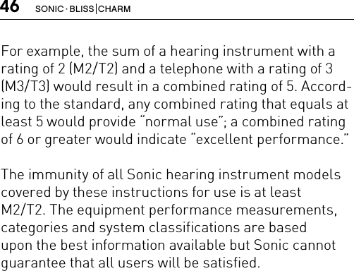 46 SONIC · BLISS  CHARMFor example, the sum of a hearing instrument with a rating of 2 (M2/T2) and a telephone with a rating of 3 (M3/T3) would result in a combined rating of 5. Accord-ing to the standard, any combined rating that equals at least 5 would provide “normal use”; a combined rating of 6 or greater would indicate “excellent performance.”The immunity of all Sonic hearing instrument models covered by these instructions for use is at least  M2/T2. The equipment performance measurements, categories and system classifications are based upon the best information available but Sonic cannot guarantee that all users will be satisfied.