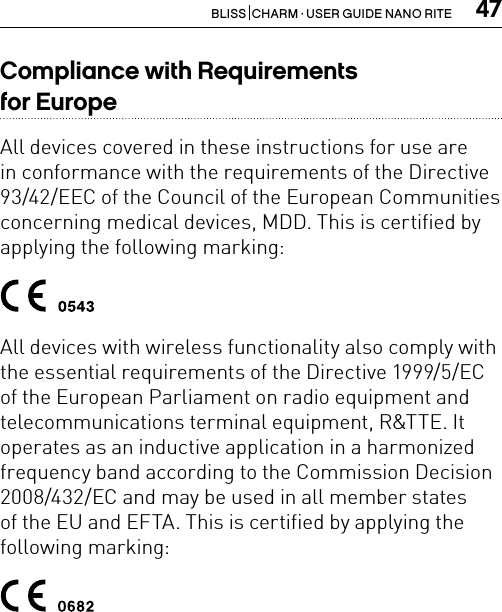 47BLISS  CHARM · USER GUIDE NANO RITECompliance with Requirements  for EuropeAll devices covered in these instructions for use are in conformance with the requirements of the Directive 93/42/EEC of the Council of the European Communities concerning medical devices, MDD. This is certified by applying the following marking:All devices with wireless functionality also comply with the essential requirements of the Directive 1999/5/EC of the European Parliament on radio equipment and telecommunications terminal equipment, R&amp;TTE. It operates as an inductive application in a harmonized frequency band according to the Commission Decision 2008/432/EC and may be used in all member states of the EU and EFTA. This is certified by applying the following marking: