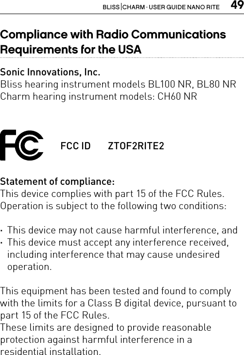 49BLISS  CHARM · USER GUIDE NANO RITECompliance with Radio Communications Requirements for the USASonic Innovations, Inc.Bliss hearing instrument models BL100 NR, BL80 NRCharm hearing instrument models: CH60 NRStatement of compliance:This device complies with part 15 of the FCC Rules. Operation is subject to the following two conditions: ·This device may not cause harmful interference, and ·This device must accept any interference received, including interference that may cause undesired operation.This equipment has been tested and found to comply with the limits for a Class B digital device, pursuant to part 15 of the FCC Rules.These limits are designed to provide reasonable protection against harmful interference in a  residential installation.FCC ID  ZTOF2RITE2