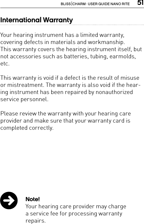 51BLISS  CHARM · USER GUIDE NANO RITEInternational WarrantyYour hearing instrument has a limited warranty, covering defects in materials and workmanship.This warranty covers the hearing instrument itself, but not accessories such as batteries, tubing, earmolds, etc.This warranty is void if a defect is the result of misuse or mistreatment. The warranty is also void if the hear-ing instrument has been repaired by nonauthorized service personnel.Please review the warranty with your hearing care provider and make sure that your warranty card is completed correctly.Note!Your hearing care provider may chargea service fee for processing warranty  repairs. 
