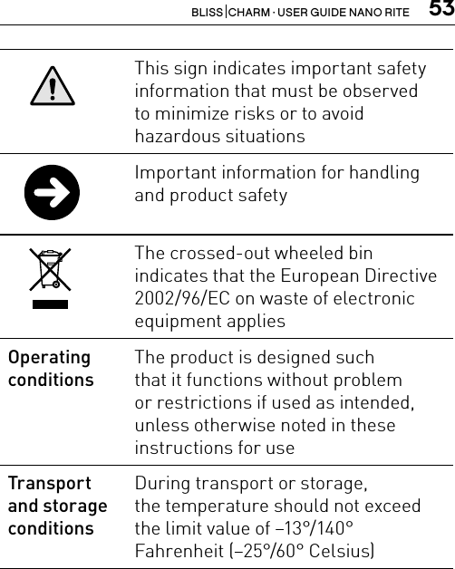 53BLISS  CHARM · USER GUIDE NANO RITEThis sign indicates important safety information that must be observed  to minimize risks or to avoid  hazardous situationsImportant information for handling and product safety The crossed-out wheeled bin  indicates that the European Directive 2002/96/EC on waste of electronic equipment applies Operating conditionsThe product is designed such  that it functions without problem  or restrictions if used as intended, unless otherwise noted in these instructions for useTransport  and storage conditionsDuring transport or storage,  the temperature should not exceed  the limit value of –13°/140°  Fahrenheit (–25°/60° Celsius)