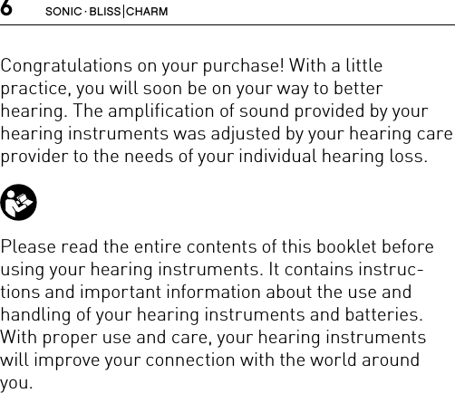 6SONIC · BLISS  CHARMCongratulations on your purchase! With a little  practice, you will soon be on your way to better hearing. The amplification of sound provided by your hearing instruments was adjusted by your hearing care provider to the needs of your individual hearing loss. Please read the entire contents of this booklet beforeusing your hearing instruments. It contains instruc-tions and important information about the use and handling of your hearing instruments and batteries. With proper use and care, your hearing instruments will improve your connection with the world around you.