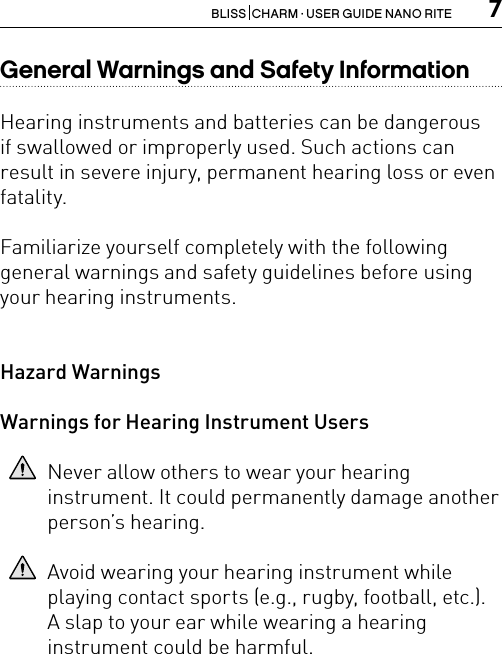 7BLISS  CHARM · USER GUIDE NANO RITEGeneral Warnings and Safety InformationHearing instruments and batteries can be dangerousif swallowed or improperly used. Such actions can result in severe injury, permanent hearing loss or even fatality.Familiarize yourself completely with the followinggeneral warnings and safety guidelines before usingyour hearing instruments.Hazard WarningsWarnings for Hearing Instrument UsersNever allow others to wear your hearing  instrument. It could permanently damage another person’s hearing.Avoid wearing your hearing instrument while  playing contact sports (e.g., rugby, football, etc.).  A slap to your ear while wearing a hearing  instrument could be harmful.