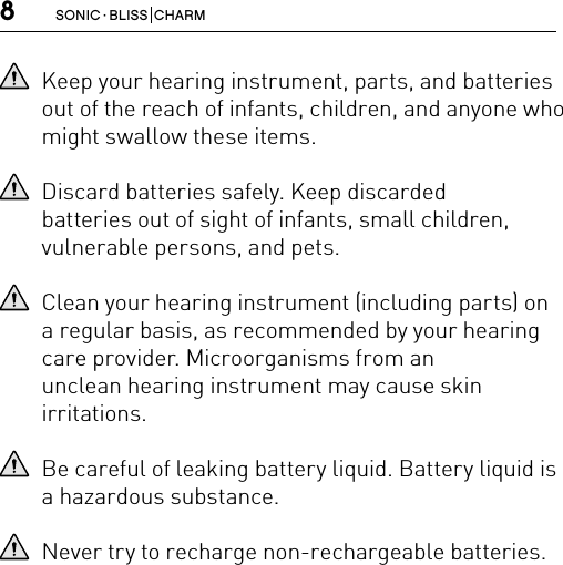 8SONIC · BLISS  CHARMKeep your hearing instrument, parts, and batteries out of the reach of infants, children, and anyone who might swallow these items.Discard batteries safely. Keep discarded  batteries out of sight of infants, small children, vulnerable persons, and pets.Clean your hearing instrument (including parts) on a regular basis, as recommended by your hearing care provider. Microorganisms from an  unclean hearing instrument may cause skin  irritations.Be careful of leaking battery liquid. Battery liquid is a hazardous substance.Never try to recharge non-rechargeable batteries.