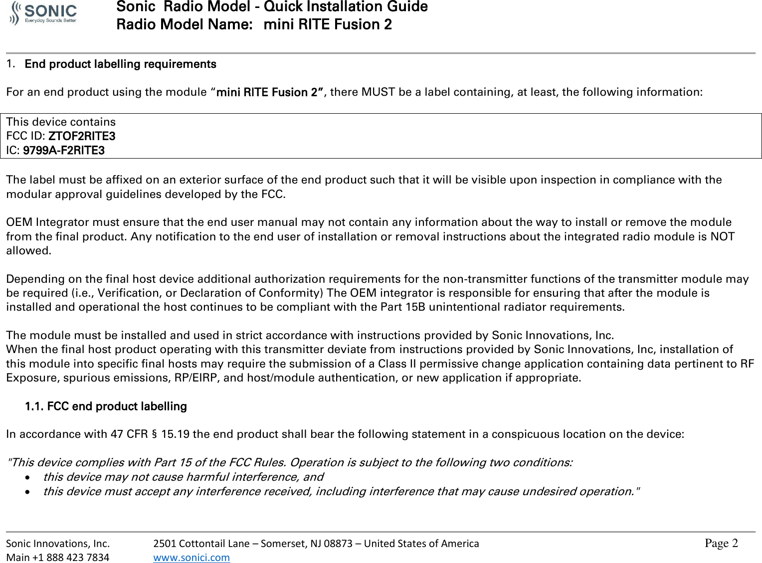  Sonic  Radio Model - Quick Installation Guide Radio Model Name:  mini RITE Fusion 2     Sonic Innovations, Inc.  2501 Cottontail Lane – Somerset, NJ 08873 – United States of America          Page 2 Main +1 888 423 7834  www.sonici.com           1. End product labelling requirements  For an end product using the module “mini RITE Fusion 2”, there MUST be a label containing, at least, the following information:  This device contains FCC ID: ZTOF2RITE3 IC: 9799A-F2RITE3  The label must be affixed on an exterior surface of the end product such that it will be visible upon inspection in compliance with the modular approval guidelines developed by the FCC.  OEM Integrator must ensure that the end user manual may not contain any information about the way to install or remove the module from the final product. Any notification to the end user of installation or removal instructions about the integrated radio module is NOT allowed.  Depending on the final host device additional authorization requirements for the non-transmitter functions of the transmitter module may be required (i.e., Verification, or Declaration of Conformity) The OEM integrator is responsible for ensuring that after the module is installed and operational the host continues to be compliant with the Part 15B unintentional radiator requirements.  The module must be installed and used in strict accordance with instructions provided by Sonic Innovations, Inc. When the final host product operating with this transmitter deviate from instructions provided by Sonic Innovations, Inc, installation of this module into specific final hosts may require the submission of a Class II permissive change application containing data pertinent to RF Exposure, spurious emissions, RP/EIRP, and host/module authentication, or new application if appropriate.  1.1. FCC end product labelling  In accordance with 47 CFR § 15.19 the end product shall bear the following statement in a conspicuous location on the device:  &quot;This device complies with Part 15 of the FCC Rules. Operation is subject to the following two conditions:  this device may not cause harmful interference, and  this device must accept any interference received, including interference that may cause undesired operation.&quot;  