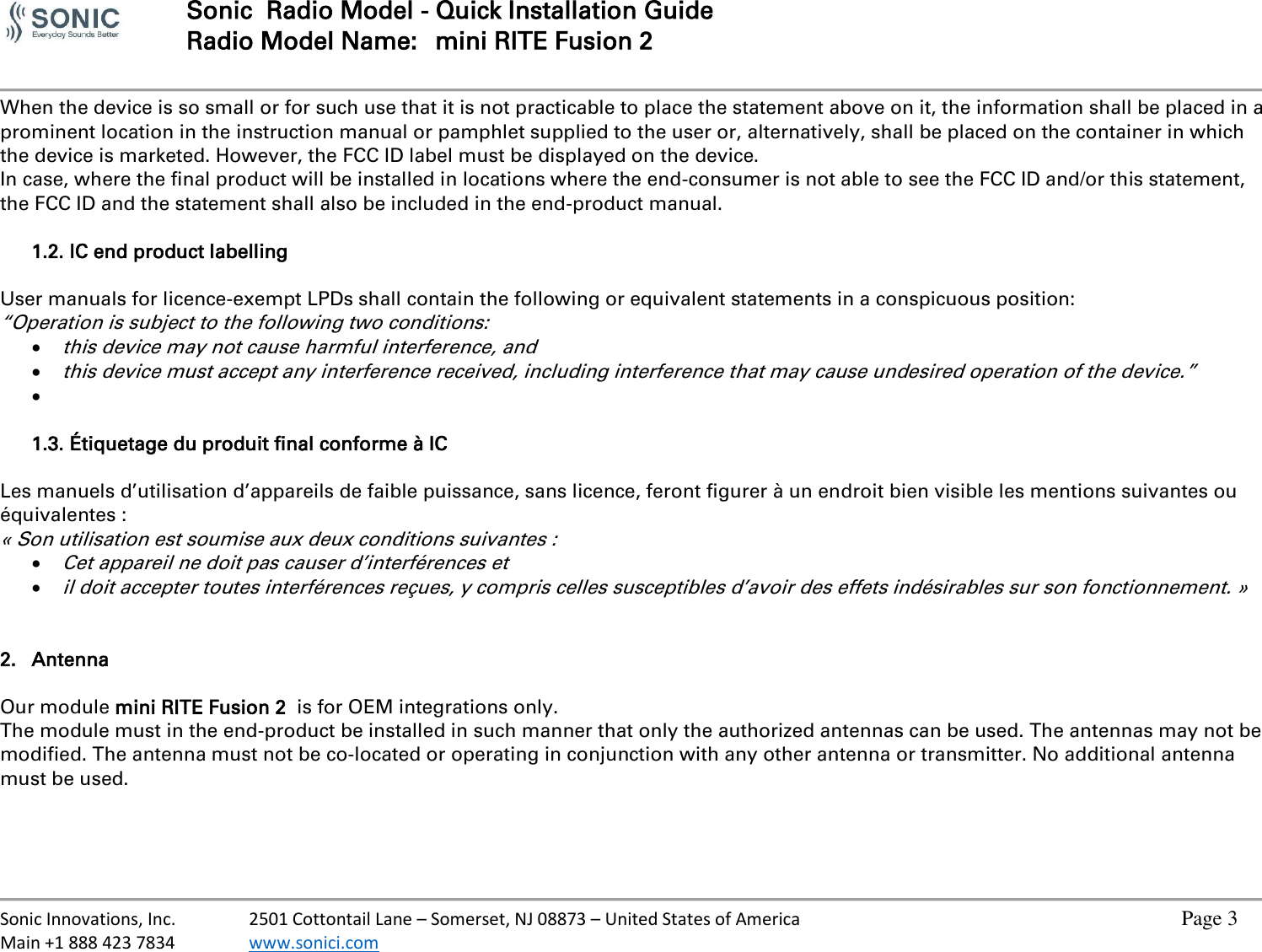  Sonic  Radio Model - Quick Installation Guide Radio Model Name:  mini RITE Fusion 2     Sonic Innovations, Inc.  2501 Cottontail Lane – Somerset, NJ 08873 – United States of America          Page 3 Main +1 888 423 7834  www.sonici.com           When the device is so small or for such use that it is not practicable to place the statement above on it, the information shall be placed in a prominent location in the instruction manual or pamphlet supplied to the user or, alternatively, shall be placed on the container in which the device is marketed. However, the FCC ID label must be displayed on the device. In case, where the final product will be installed in locations where the end-consumer is not able to see the FCC ID and/or this statement, the FCC ID and the statement shall also be included in the end-product manual.  1.2. IC end product labelling  User manuals for licence-exempt LPDs shall contain the following or equivalent statements in a conspicuous position: “Operation is subject to the following two conditions:  this device may not cause harmful interference, and  this device must accept any interference received, including interference that may cause undesired operation of the device.”     1.3. Étiquetage du produit final conforme à IC  Les manuels d’utilisation d’appareils de faible puissance, sans licence, feront figurer à un endroit bien visible les mentions suivantes ou équivalentes : « Son utilisation est soumise aux deux conditions suivantes :  Cet appareil ne doit pas causer d’interférences et   il doit accepter toutes interférences reçues, y compris celles susceptibles d’avoir des effets indésirables sur son fonctionnement. »   2. Antenna  Our module mini RITE Fusion 2  is for OEM integrations only. The module must in the end-product be installed in such manner that only the authorized antennas can be used. The antennas may not be modified. The antenna must not be co-located or operating in conjunction with any other antenna or transmitter. No additional antenna must be used.    