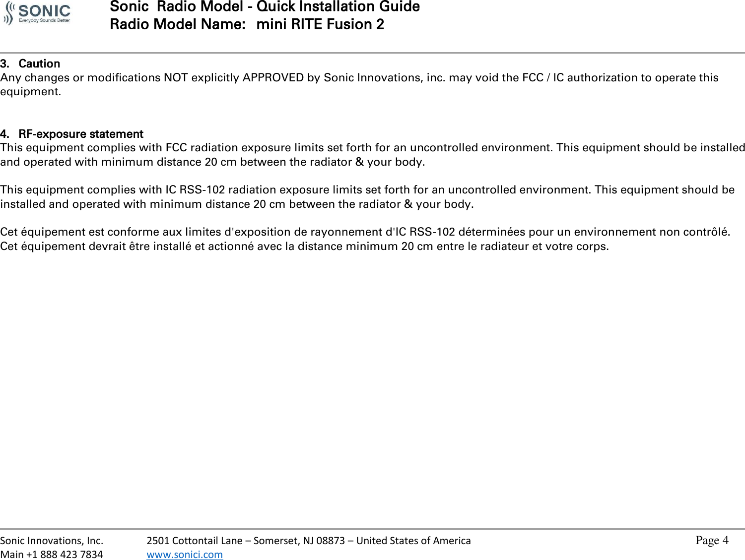  Sonic  Radio Model - Quick Installation Guide Radio Model Name:  mini RITE Fusion 2     Sonic Innovations, Inc.  2501 Cottontail Lane – Somerset, NJ 08873 – United States of America          Page 4 Main +1 888 423 7834  www.sonici.com           3. Caution Any changes or modifications NOT explicitly APPROVED by Sonic Innovations, inc. may void the FCC / IC authorization to operate this equipment.   4. RF-exposure statement This equipment complies with FCC radiation exposure limits set forth for an uncontrolled environment. This equipment should be installed and operated with minimum distance 20 cm between the radiator &amp; your body.  This equipment complies with IC RSS-102 radiation exposure limits set forth for an uncontrolled environment. This equipment should be installed and operated with minimum distance 20 cm between the radiator &amp; your body.  Cet équipement est conforme aux limites d&apos;exposition de rayonnement d&apos;IC RSS-102 déterminées pour un environnement non contrôlé. Cet équipement devrait être installé et actionné avec la distance minimum 20 cm entre le radiateur et votre corps. 