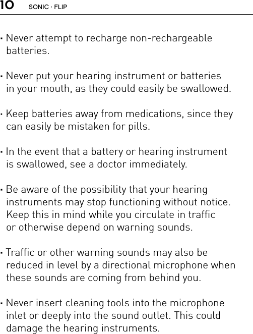 10· Never attempt to recharge non-rechargeable  batteries.· Never put your hearing instrument or batteries  in your mouth, as they could easily be swallowed.· Keep batteries away from medications, since they  can easily be mistaken for pills. · In the event that a battery or hearing instrument  is swallowed, see a doctor immediately.· Be aware of the possibility that your hearing  instruments may stop functioning without notice. Keep this in mind while you circulate in traffic  or otherwise depend on warning sounds.· Traffic or other warning sounds may also be  reduced in level by a directional microphone when these sounds are coming from behind you.· Never insert cleaning tools into the microphone  inlet or deeply into the sound outlet. This could  damage the hearing instruments.SONIC · FLIP