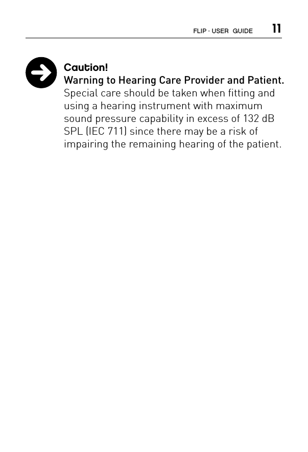  11 Caution!  Warning to Hearing Care Provider and Patient.  Special care should be taken when fitting and using a hearing instrument with maximum sound pressure capability in excess of 132 dB SPL (IEC 711) since there may be a risk of  impairing the remaining hearing of the patient.FLIP · USER  GUIDE