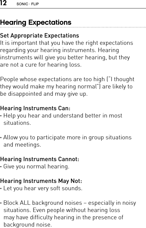 12Hearing ExpectationsSet Appropriate ExpectationsIt is important that you have the right expectations  regarding your hearing instruments. Hearing  instruments will give you better hearing, but they  are not a cure for hearing loss.People whose expectations are too high (“I thought they would make my hearing normal”) are likely to  be disappointed and may give up.Hearing Instruments Can:· Help you hear and understand better in most  situations. · Allow you to participate more in group situations  and meetings.Hearing Instruments Cannot:· Give you normal hearing. Hearing Instruments May Not:· Let you hear very soft sounds. · Block ALL background noises – especially in noisy  situations. Even people without hearing loss  may have difficulty hearing in the presence of  background noise. SONIC · FLIP