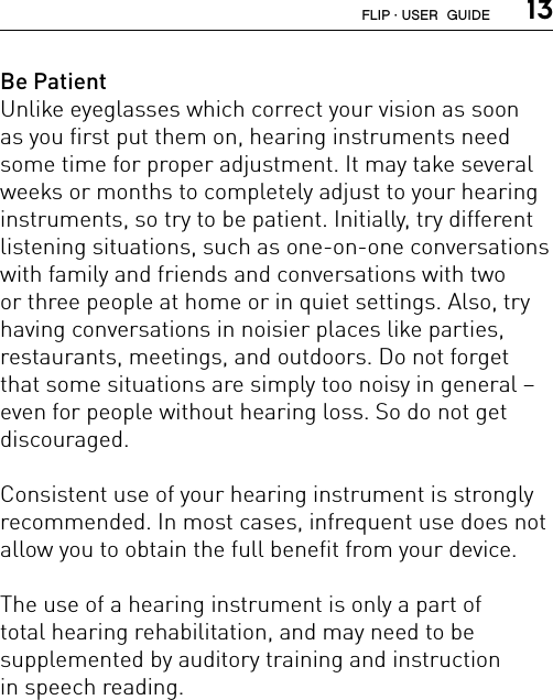  13Be PatientUnlike eyeglasses which correct your vision as soon  as you first put them on, hearing instruments need some time for proper adjustment. It may take several weeks or months to completely adjust to your hearing instruments, so try to be patient. Initially, try different listening situations, such as one-on-one conversations with family and friends and conversations with two  or three people at home or in quiet settings. Also, try  having conversations in noisier places like parties,  restaurants, meetings, and outdoors. Do not forget that some situations are simply too noisy in general – even for people without hearing loss. So do not get  discouraged.Consistent use of your hearing instrument is strongly recommended. In most cases, infrequent use does not allow you to obtain the full benefit from your device.The use of a hearing instrument is only a part of  total hearing rehabilitation, and may need to be  supplemented by auditory training and instruction  in speech reading.FLIP · USER  GUIDE