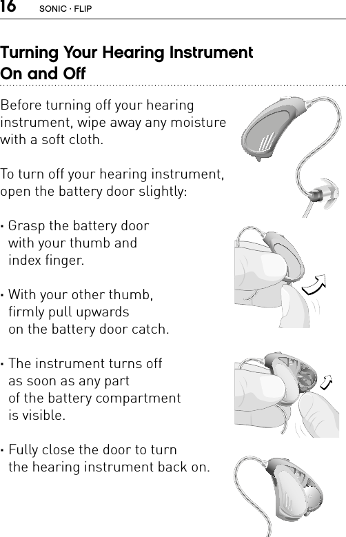 16Turning Your Hearing Instrument  On and OffBefore turning off your hearing  instrument, wipe away any moisture  with a soft cloth.To turn off your hearing instrument,  open the battery door slightly:· Grasp the battery door  with your thumb and  index finger.·  With your other thumb,  firmly pull upwards  on the battery door catch. ·  The instrument turns off  as soon as any part  of the battery compartment  is visible. ·  Fully close the door to turn  the hearing instrument back on.FL_ILLU_MNR_BasicFL_ILLU_MNR_BatteryDoorOpening1_BW_HIFL_ILLU_MNR_BatteryDoorOpening2_BW_HIFL_ILLU_MNR_InstrumentOFF_BW_HISONIC · FLIP