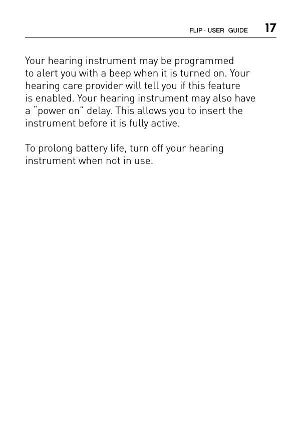  17Your hearing instrument may be programmed  to alert you with a beep when it is turned on. Your hearing care provider will tell you if this feature  is enabled. Your hearing instrument may also have  a “power on” delay. This allows you to insert the  instrument before it is fully active.To prolong battery life, turn off your hearing  instrument when not in use.FLIP · USER  GUIDE