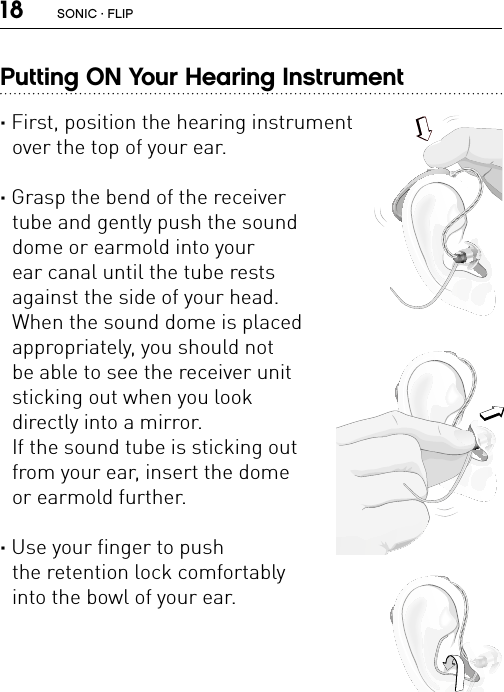 18Putting ON Your Hearing Instrument · First, position the hearing instrument  over the top of your ear.· Grasp the bend of the receiver  tube and gently push the sound  dome or earmold into your  ear canal until the tube rests  against the side of your head.   When the sound dome is placed  appropriately, you should not  be able to see the receiver unit  sticking out when you look  directly into a mirror.  If the sound tube is sticking out  from your ear, insert the dome  or earmold further.· Use your finger to push  the retention lock comfortably  into the bowl of your ear.FL_ILLU_MNR_PutHearingAidonEar1_BW_HIFL_ILLU_MNR_PutHearingAidonEar3_BW_HIFL_ILLU_MNR_PutHearingAidonEar2_BW_HISONIC · FLIP