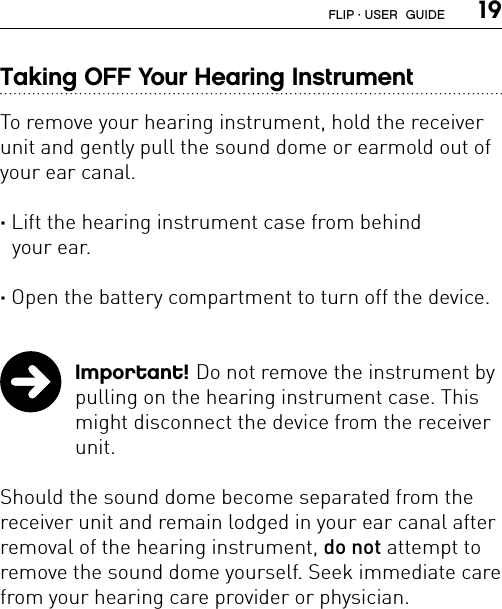  19Taking OFF Your Hearing InstrumentTo remove your hearing instrument, hold the receiver unit and gently pull the sound dome or earmold out of your ear canal.  · Lift the hearing instrument case from behind  your ear.  · Open the battery compartment to turn off the device.  Important! Do not remove the instrument by pulling on the hearing instrument case. This might disconnect the device from the receiver unit. Should the sound dome become separated from the receiver unit and remain lodged in your ear canal after removal of the hearing instrument, do not attempt to remove the sound dome yourself. Seek immediate care from your hearing care provider or physician.FLIP · USER  GUIDE
