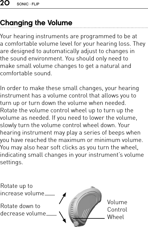 20Changing the VolumeYour hearing instruments are programmed to be at  a comfortable volume level for your hearing loss. They are designed to automatically adjust to changes in  the sound environment. You should only need to  make small volume changes to get a natural and  comfortable sound.In order to make these small changes, your hearing  instrument has a volume control that allows you to turn up or turn down the volume when needed.  Rotate the volume control wheel up to turn up the  volume as needed. If you need to lower the volume, slowly turn the volume control wheel down. Your  hearing instrument may play a series of beeps when you have reached the maximum or minimum volume. You may also hear soft clicks as you turn the wheel,  indicating small changes in your instrument’s volume settings.Rotate up to  increase volumeRotate down to  decrease volumeVolume  Control WheelSONIC · FLIP