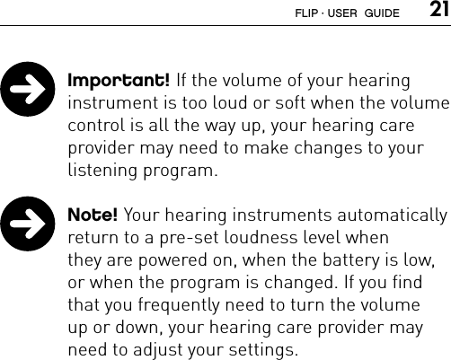  21 Important! If the volume of your hearing  instrument is too loud or soft when the volume control is all the way up, your hearing care provider may need to make changes to your listening program. Note! Your hearing instruments automatically return to a pre-set loudness level when  they are powered on, when the battery is low, or when the program is changed. If you find that you frequently need to turn the volume  up or down, your hearing care provider may need to adjust your settings.FLIP · USER  GUIDE