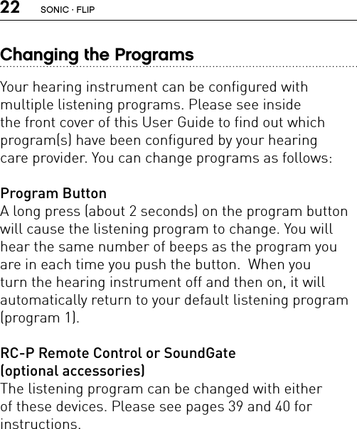 22Changing the ProgramsYour hearing instrument can be configured with  multiple listening programs. Please see inside the front cover of this User Guide to find out which program(s) have been configured by your hearing  care provider. You can change programs as follows:Program ButtonA long press (about 2 seconds) on the program button will cause the listening program to change. You will hear the same number of beeps as the program you are in each time you push the button.  When you  turn the hearing instrument off and then on, it will  automatically return to your default listening program  (program 1).RC-P Remote Control or SoundGate  (optional accessories)The listening program can be changed with either  of these devices. Please see pages 39 and 40 for  instructions.SONIC · FLIP