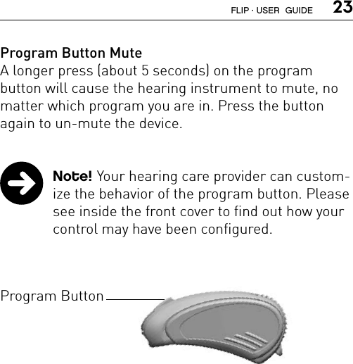  23Program Button MuteA longer press (about 5 seconds) on the program  button will cause the hearing instrument to mute, no matter which program you are in. Press the button again to un-mute the device.  Note! Your hearing care provider can custom-ize the behavior of the program button. Please see inside the front cover to find out how your control may have been configured.Program ButtonFLIP · USER  GUIDE