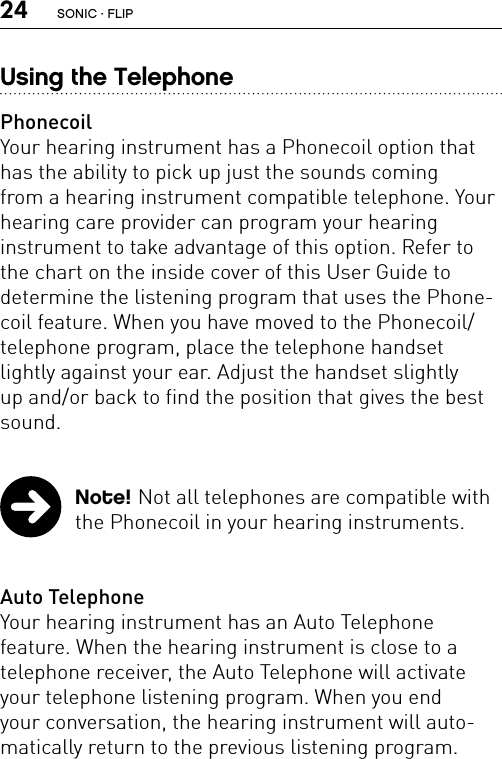 24Using the TelephonePhonecoilYour hearing instrument has a Phonecoil option that has the ability to pick up just the sounds coming  from a hearing instrument compatible telephone. Your  hearing care provider can program your hearing  instrument to take advantage of this option. Refer to the chart on the inside cover of this User Guide to  determine the listening program that uses the Phone-coil feature. When you have moved to the Phonecoil/telephone program, place the telephone handset  lightly against your ear. Adjust the handset slightly up and/or back to find the position that gives the best sound.  Note! Not all telephones are compatible with the Phonecoil in your hearing instruments.Auto TelephoneYour hearing instrument has an Auto Telephone  feature. When the hearing instrument is close to a telephone receiver, the Auto Telephone will activate your telephone listening program. When you end  your conversation, the hearing instrument will auto-matically return to the previous listening program.SONIC · FLIP