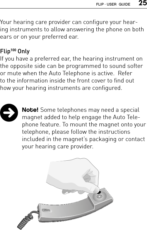  25Your hearing care provider can configure your hear-ing instruments to allow answering the phone on both ears or on your preferred ear.   Flip100 Only If you have a preferred ear, the hearing instrument on the opposite side can be programmed to sound softer or mute when the Auto Telephone is active.  Refer  to the information inside the front cover to find out  how your hearing instruments are configured.  Note! Some telephones may need a special magnet added to help engage the Auto Tele-phone feature. To mount the magnet onto your telephone, please follow the instructions  included in the magnet’s packaging or contact your hearing care provider.FLIP · USER  GUIDE