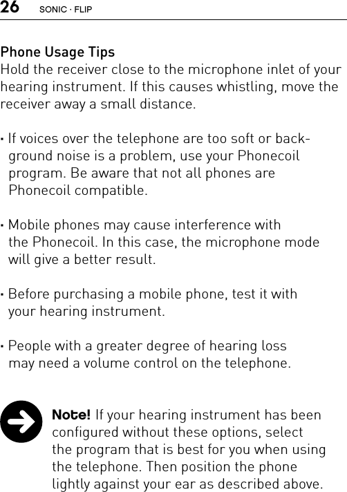 26Phone Usage TipsHold the receiver close to the microphone inlet of your hearing instrument. If this causes whistling, move the receiver away a small distance.· If voices over the telephone are too soft or back-ground noise is a problem, use your Phonecoil  program. Be aware that not all phones are  Phonecoil compatible.· Mobile phones may cause interference with  the Phonecoil. In this case, the microphone mode  will give a better result.· Before purchasing a mobile phone, test it with  your hearing instrument.· People with a greater degree of hearing loss  may need a volume control on the telephone.  Note! If your hearing instrument has been configured without these options, select  the program that is best for you when using the telephone. Then position the phone  lightly against your ear as described above.SONIC · FLIP