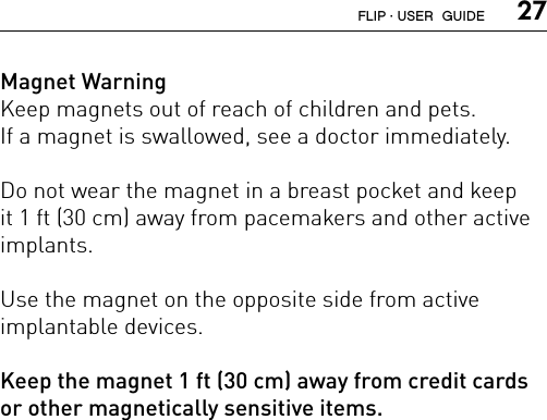  27Magnet WarningKeep magnets out of reach of children and pets.  If a magnet is swallowed, see a doctor immediately.Do not wear the magnet in a breast pocket and keep it 1 ft (30 cm) away from pacemakers and other active implants.Use the magnet on the opposite side from active  implantable devices.Keep the magnet 1 ft (30 cm) away from credit cards  or other magnetically sensitive items.FLIP · USER  GUIDE