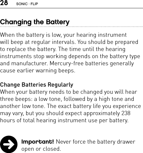 28Changing the BatteryWhen the battery is low, your hearing instrument  will beep at regular intervals. You should be prepared to replace the battery. The time until the hearing  instruments stop working depends on the battery type and manufacturer. Mercury-free batteries generally cause earlier warning beeps.Change Batteries RegularlyWhen your battery needs to be changed you will hear three beeps: a low tone, followed by a high tone and another low tone. The exact battery life you experience may vary, but you should expect approximately 238 hours of total hearing instrument use per battery. Important! Never force the battery drawer open or closed. SONIC · FLIP