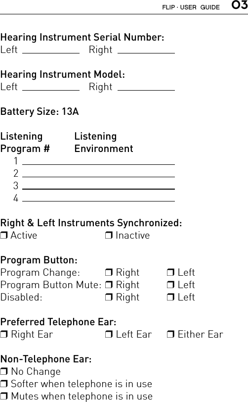  03Hearing Instrument Serial Number:Left   RightHearing Instrument Model:Left   RightBattery Size: 13AListening   ListeningProgram #   Environment     1     2     3     4Right &amp; Left Instruments Synchronized:r Active  r InactiveProgram Button:Program Change:   r Right   r Left Program Button Mute: r Right   r Left Disabled:   r Right  r Left Preferred Telephone Ear:r Right Ear  r Left Ear  r Either EarNon-Telephone Ear:r No Changer Softer when telephone is in use r Mutes when telephone is in useFLIP · USER  GUIDE