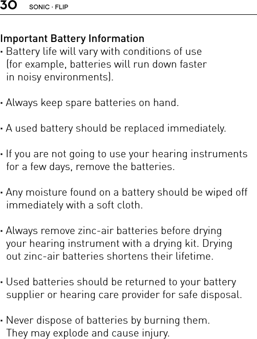 30Important Battery Information· Battery life will vary with conditions of use  (for example, batteries will run down faster  in noisy environments).· Always keep spare batteries on hand.· A used battery should be replaced immediately.· If you are not going to use your hearing instruments for a few days, remove the batteries.· Any moisture found on a battery should be wiped off immediately with a soft cloth.· Always remove zinc-air batteries before drying  your hearing instrument with a drying kit. Drying  out zinc-air batteries shortens their lifetime.· Used batteries should be returned to your battery supplier or hearing care provider for safe disposal.· Never dispose of batteries by burning them.  They may explode and cause injury.SONIC · FLIP