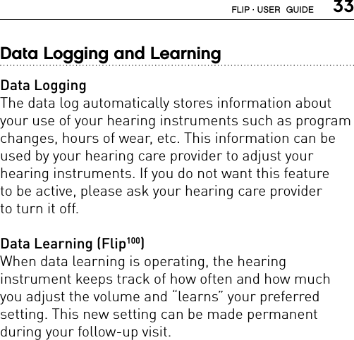  33Data Logging and LearningData LoggingThe data log automatically stores information about your use of your hearing instruments such as program changes, hours of wear, etc. This information can be used by your hearing care provider to adjust your  hearing instruments. If you do not want this feature  to be active, please ask your hearing care provider  to turn it off.Data Learning (Flip100)When data learning is operating, the hearing  instrument keeps track of how often and how much you adjust the volume and “learns” your preferred  setting. This new setting can be made permanent  during your follow-up visit.FLIP · USER  GUIDE