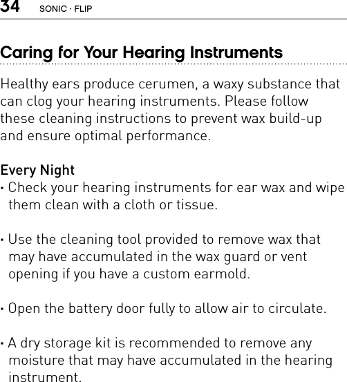 34Caring for Your Hearing InstrumentsHealthy ears produce cerumen, a waxy substance that can clog your hearing instruments. Please follow  these cleaning instructions to prevent wax build-up and ensure optimal performance.Every Night· Check your hearing instruments for ear wax and wipe them clean with a cloth or tissue.· Use the cleaning tool provided to remove wax that may have accumulated in the wax guard or vent opening if you have a custom earmold.· Open the battery door fully to allow air to circulate.· A dry storage kit is recommended to remove any moisture that may have accumulated in the hearing instrument. SONIC · FLIP